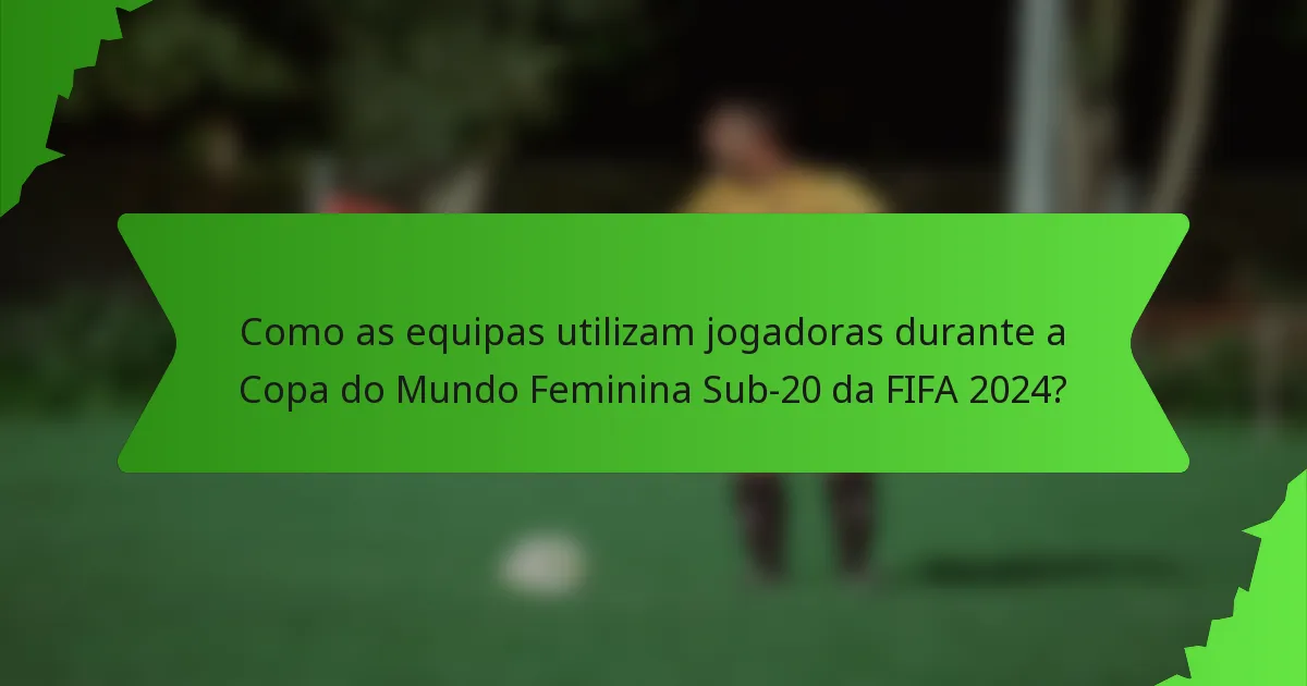 Como as equipas utilizam jogadoras durante a Copa do Mundo Feminina Sub-20 da FIFA 2024?