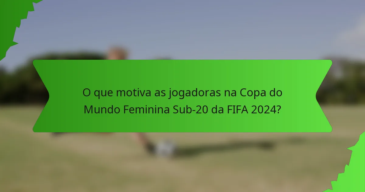 O que motiva as jogadoras na Copa do Mundo Feminina Sub-20 da FIFA 2024?