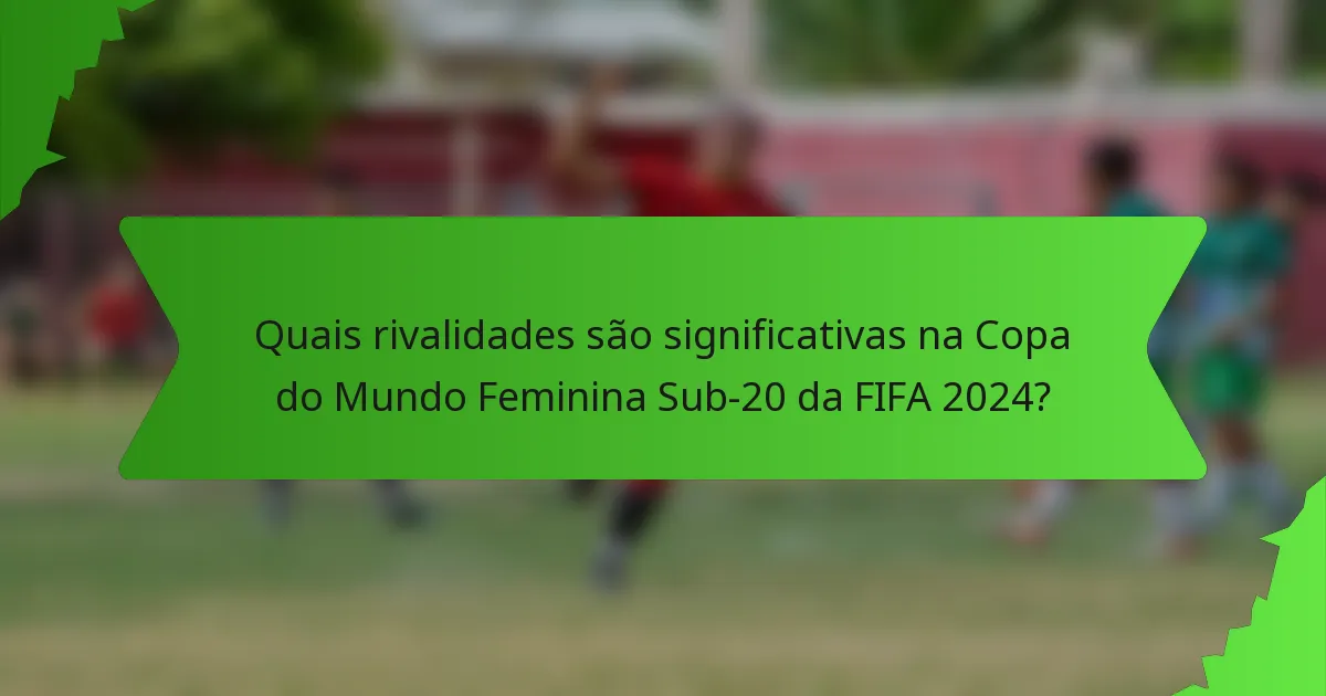 Quais rivalidades são significativas na Copa do Mundo Feminina Sub-20 da FIFA 2024?